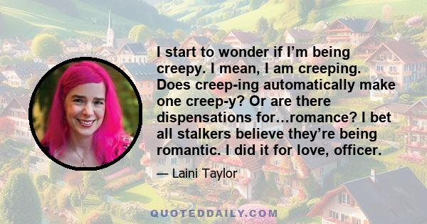 I start to wonder if I’m being creepy. I mean, I am creeping. Does creep-ing automatically make one creep-y? Or are there dispensations for…romance? I bet all stalkers believe they’re being romantic. I did it for love,