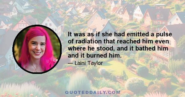 It was as if she had emitted a pulse of radiation that reached him even where he stood, and it bathed him and it burned him.