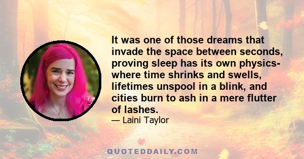 It was one of those dreams that invade the space between seconds, proving sleep has its own physics- where time shrinks and swells, lifetimes unspool in a blink, and cities burn to ash in a mere flutter of lashes.