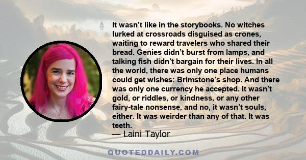 It wasn’t like in the storybooks. No witches lurked at crossroads disguised as crones, waiting to reward travelers who shared their bread. Genies didn’t burst from lamps, and talking fish didn’t bargain for their lives. 