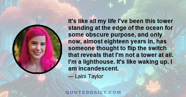 It's like all my life I've been this tower standing at the edge of the ocean for some obscure purpose, and only now, almost eighteen years in, has someone thought to flip the switch that reveals that I'm not a tower at