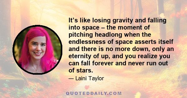 It’s like losing gravity and falling into space – the moment of pitching headlong when the endlessness of space asserts itself and there is no more down, only an eternity of up, and you realize you can fall forever and