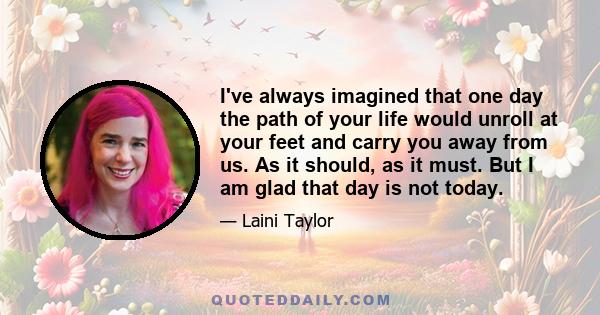 I've always imagined that one day the path of your life would unroll at your feet and carry you away from us. As it should, as it must. But I am glad that day is not today.