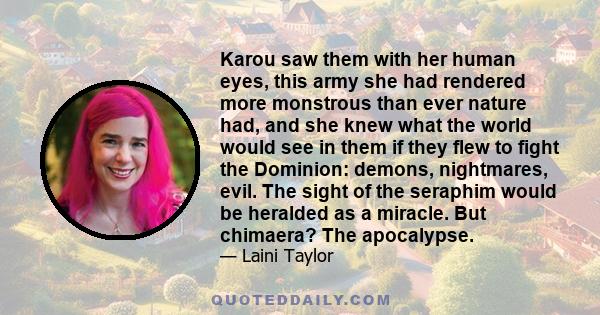 Karou saw them with her human eyes, this army she had rendered more monstrous than ever nature had, and she knew what the world would see in them if they flew to fight the Dominion: demons, nightmares, evil. The sight