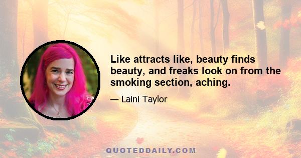 Like attracts like, beauty finds beauty, and freaks look on from the smoking section, aching.