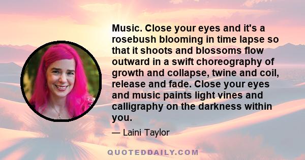 Music. Close your eyes and it's a rosebush blooming in time lapse so that it shoots and blossoms flow outward in a swift choreography of growth and collapse, twine and coil, release and fade. Close your eyes and music