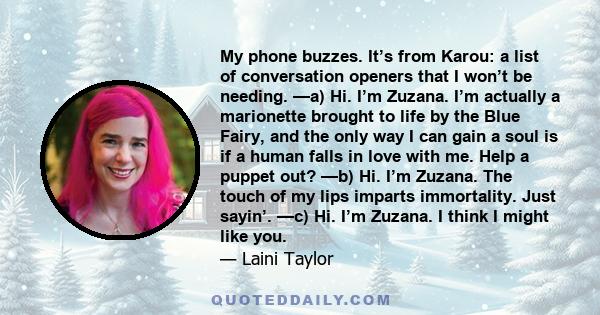 My phone buzzes. It’s from Karou: a list of conversation openers that I won’t be needing. —a) Hi. I’m Zuzana. I’m actually a marionette brought to life by the Blue Fairy, and the only way I can gain a soul is if a human 