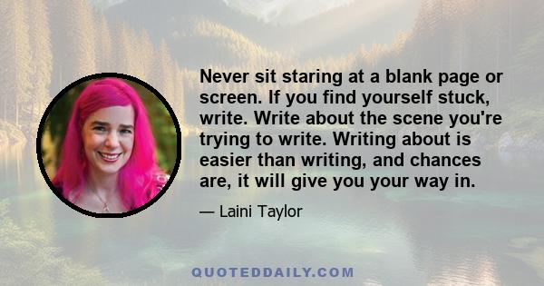 Never sit staring at a blank page or screen. If you find yourself stuck, write. Write about the scene you're trying to write. Writing about is easier than writing, and chances are, it will give you your way in.