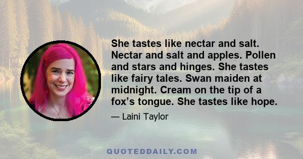 She tastes like nectar and salt. Nectar and salt and apples. Pollen and stars and hinges. She tastes like fairy tales. Swan maiden at midnight. Cream on the tip of a fox’s tongue. She tastes like hope.