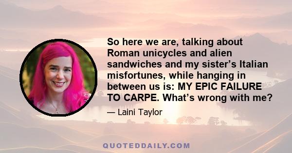 So here we are, talking about Roman unicycles and alien sandwiches and my sister’s Italian misfortunes, while hanging in between us is: MY EPIC FAILURE TO CARPE. What’s wrong with me?