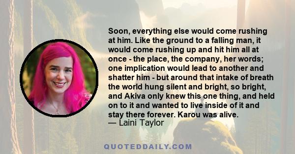 Soon, everything else would come rushing at him. Like the ground to a falling man, it would come rushing up and hit him all at once - the place, the company, her words; one implication would lead to another and shatter