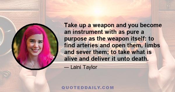 Take up a weapon and you become an instrument with as pure a purpose as the weapon itself: to find arteries and open them, limbs and sever them; to take what is alive and deliver it unto death.