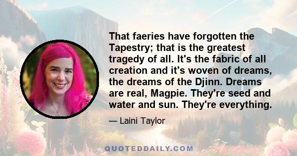 That faeries have forgotten the Tapestry; that is the greatest tragedy of all. It's the fabric of all creation and it's woven of dreams, the dreams of the Djinn. Dreams are real, Magpie. They're seed and water and sun.