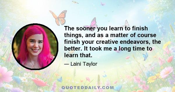 The sooner you learn to finish things, and as a matter of course finish your creative endeavors, the better. It took me a long time to learn that.