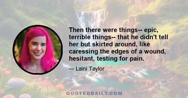 Then there were things-- epic, terrible things-- that he didn't tell her but skirted around, like caressing the edges of a wound, hesitant, testing for pain.