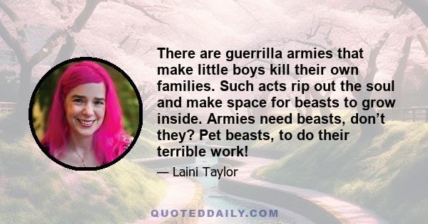 There are guerrilla armies that make little boys kill their own families. Such acts rip out the soul and make space for beasts to grow inside. Armies need beasts, don’t they? Pet beasts, to do their terrible work!