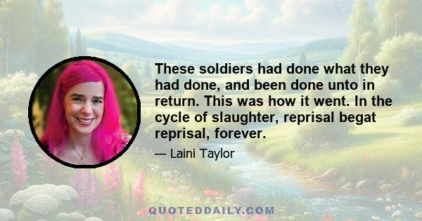 These soldiers had done what they had done, and been done unto in return. This was how it went. In the cycle of slaughter, reprisal begat reprisal, forever.