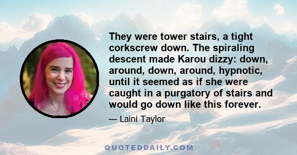 They were tower stairs, a tight corkscrew down. The spiraling descent made Karou dizzy: down, around, down, around, hypnotic, until it seemed as if she were caught in a purgatory of stairs and would go down like this