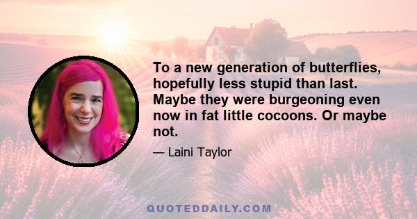 To a new generation of butterflies, hopefully less stupid than last. Maybe they were burgeoning even now in fat little cocoons. Or maybe not.