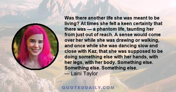 Was there another life she was meant to be living? At times she felt a keen certainty that there was ― a phantom life, taunting her from just out of reach. A sense would come over her while she was drawing or walking,