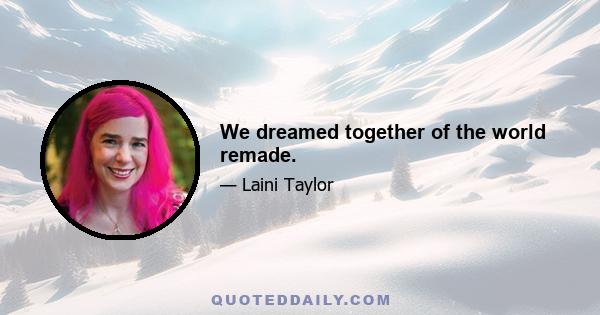 We dreamed together of the world remade.