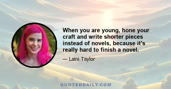 When you are young, hone your craft and write shorter pieces instead of novels, because it's really hard to finish a novel.