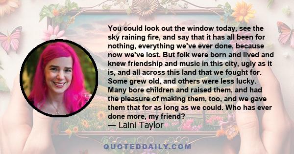 You could look out the window today, see the sky raining fire, and say that it has all been for nothing, everything we've ever done, because now we've lost. But folk were born and lived and knew friendship and music in