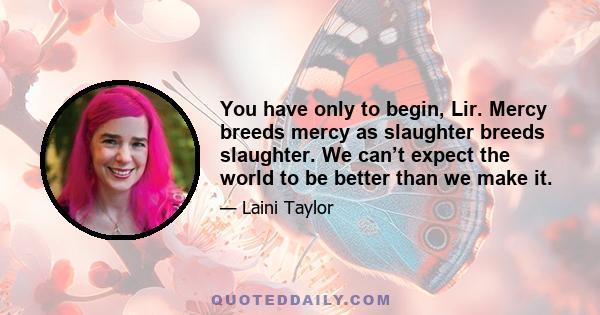 You have only to begin, Lir. Mercy breeds mercy as slaughter breeds slaughter. We can’t expect the world to be better than we make it.