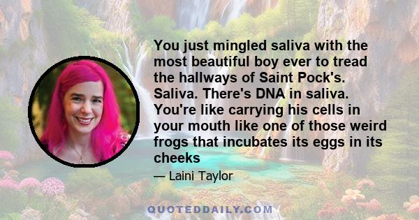 You just mingled saliva with the most beautiful boy ever to tread the hallways of Saint Pock's. Saliva. There's DNA in saliva. You're like carrying his cells in your mouth like one of those weird frogs that incubates