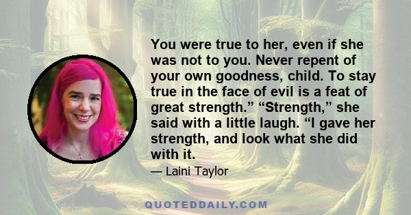 You were true to her, even if she was not to you. Never repent of your own goodness, child. To stay true in the face of evil is a feat of great strength.” “Strength,” she said with a little laugh. “I gave her strength,