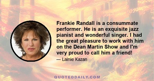 Frankie Randall is a consummate performer. He is an exquisite jazz pianist and wonderful singer. I had the great pleasure to work with him on the Dean Martin Show and I'm very proud to call him a friend!