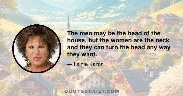 The men may be the head of the house, but the women are the neck and they can turn the head any way they want.