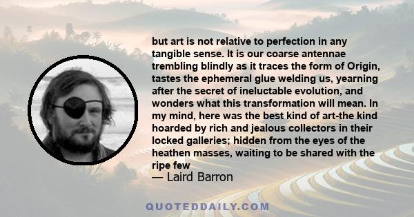 but art is not relative to perfection in any tangible sense. It is our coarse antennae trembling blindly as it traces the form of Origin, tastes the ephemeral glue welding us, yearning after the secret of ineluctable