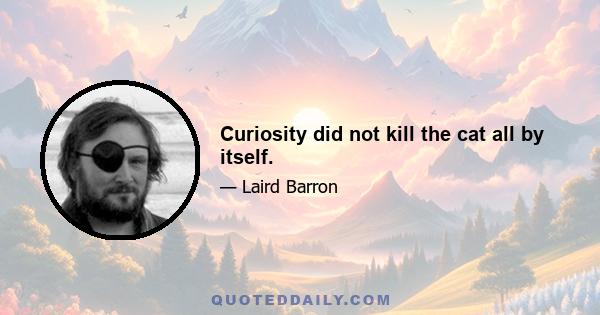 Curiosity did not kill the cat all by itself.