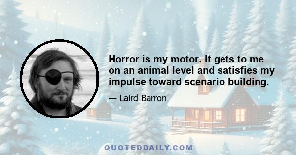 Horror is my motor. It gets to me on an animal level and satisfies my impulse toward scenario building.