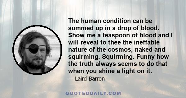 The human condition can be summed up in a drop of blood. Show me a teaspoon of blood and I will reveal to thee the ineffable nature of the cosmos, naked and squirming. Squirming. Funny how the truth always seems to do