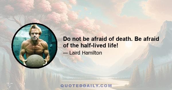 Do not be afraid of death. Be afraid of the half-lived life!