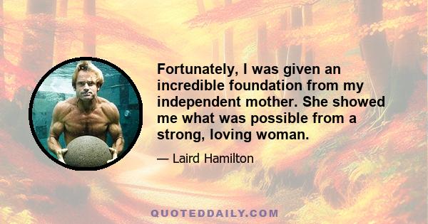 Fortunately, I was given an incredible foundation from my independent mother. She showed me what was possible from a strong, loving woman.