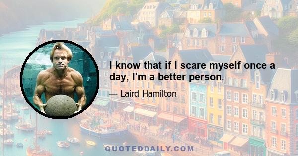 I know that if I scare myself once a day, I'm a better person.