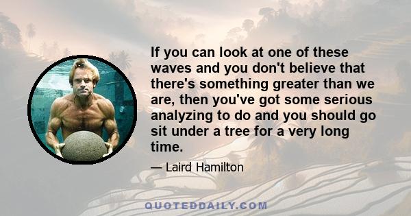 If you can look at one of these waves and you don't believe that there's something greater than we are, then you've got some serious analyzing to do and you should go sit under a tree for a very long time.