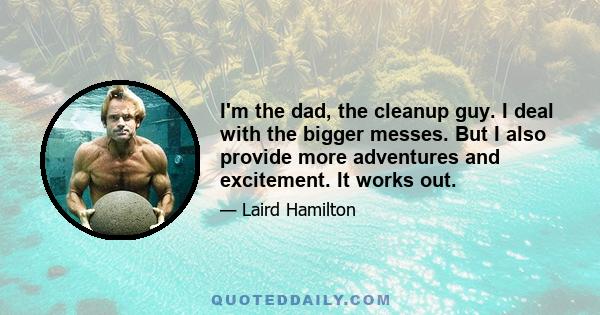 I'm the dad, the cleanup guy. I deal with the bigger messes. But I also provide more adventures and excitement. It works out.