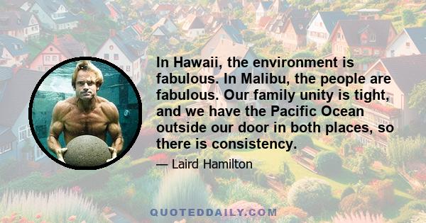 In Hawaii, the environment is fabulous. In Malibu, the people are fabulous. Our family unity is tight, and we have the Pacific Ocean outside our door in both places, so there is consistency.