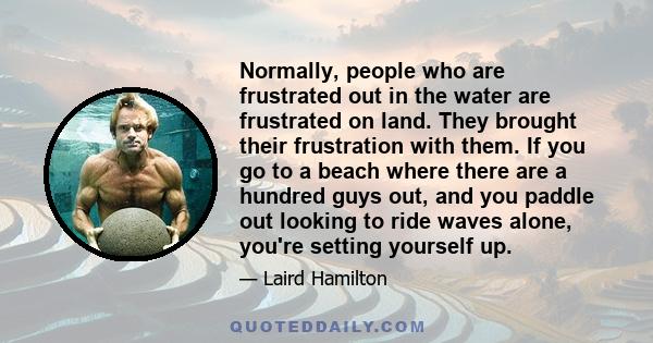 Normally, people who are frustrated out in the water are frustrated on land. They brought their frustration with them. If you go to a beach where there are a hundred guys out, and you paddle out looking to ride waves