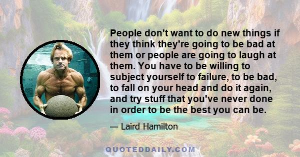 People don't want to do new things if they think they're going to be bad at them or people are going to laugh at them. You have to be willing to subject yourself to failure, to be bad, to fall on your head and do it