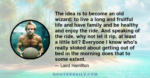 The idea is to become an old wizard; to live a long and fruitful life and have family and be healthy and enjoy the ride. And speaking of the ride, why not let it rip, at least a little bit? Everyone I know who's really