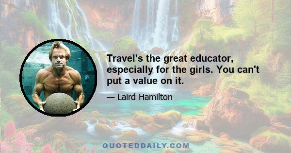 Travel's the great educator, especially for the girls. You can't put a value on it.