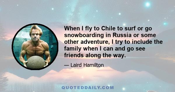 When I fly to Chile to surf or go snowboarding in Russia or some other adventure, I try to include the family when I can and go see friends along the way.