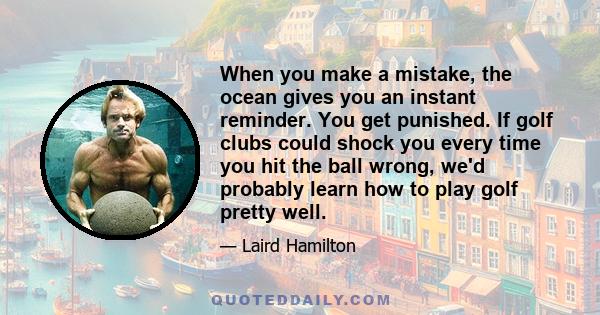 When you make a mistake, the ocean gives you an instant reminder. You get punished. If golf clubs could shock you every time you hit the ball wrong, we'd probably learn how to play golf pretty well.