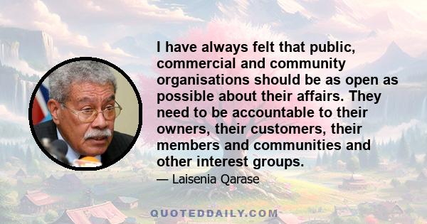 I have always felt that public, commercial and community organisations should be as open as possible about their affairs. They need to be accountable to their owners, their customers, their members and communities and