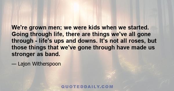 We're grown men; we were kids when we started. Going through life, there are things we've all gone through - life's ups and downs. It's not all roses, but those things that we've gone through have made us stronger as